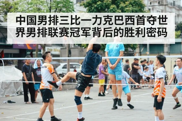 中国男排三比一力克巴西首夺世界男排联赛冠军背后的胜利密码