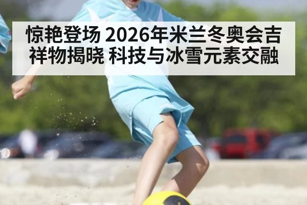 惊艳登场 2026年米兰冬奥会吉祥物揭晓 科技与冰雪元素交融